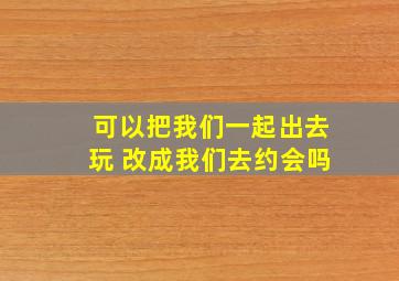 可以把我们一起出去玩 改成我们去约会吗